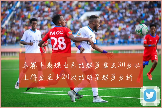 本赛季表现出色的球员盘点30分以上得分至少20次的明星球员分析