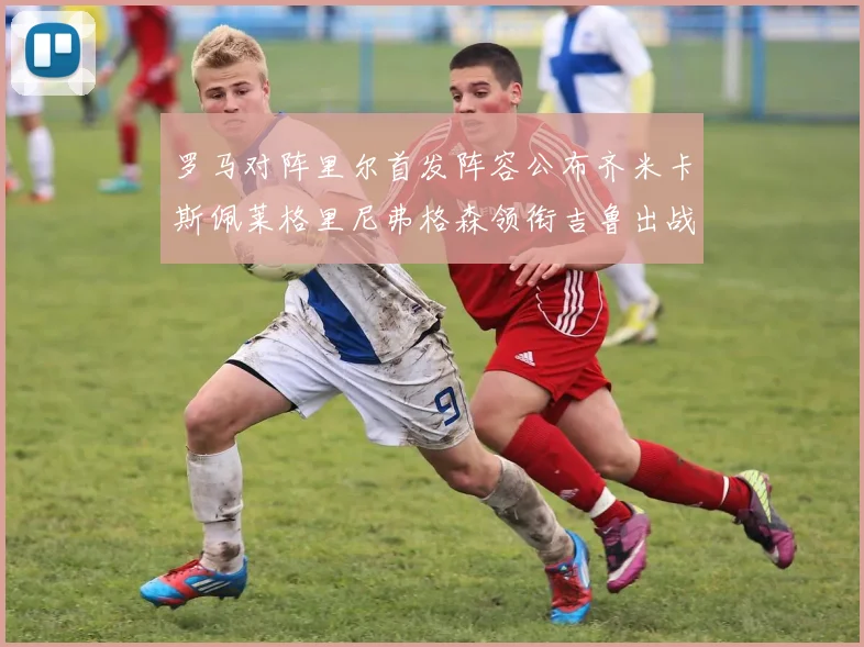 罗马对阵里尔首发阵容公布齐米卡斯佩莱格里尼弗格森领衔吉鲁出战
