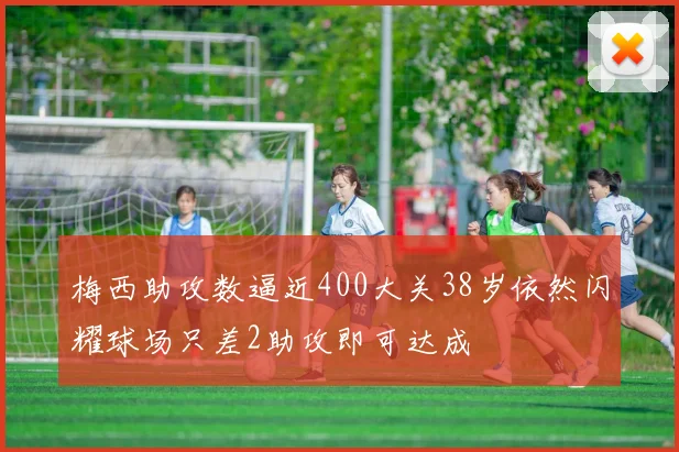 梅西助攻数逼近400大关38岁依然闪耀球场只差2助攻即可达成