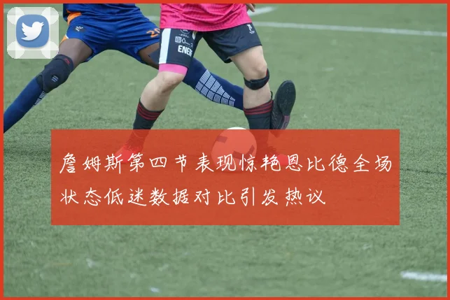 詹姆斯第四节表现惊艳恩比德全场状态低迷数据对比引发热议