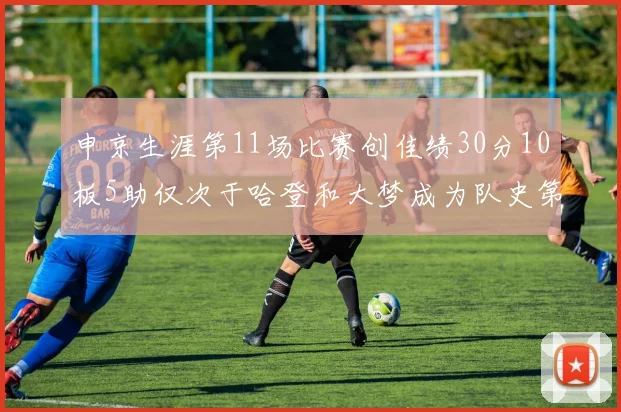 申京生涯第11场比赛创佳绩30分10板5助仅次于哈登和大梦成为队史第三多