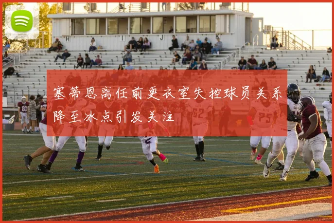 塞蒂恩离任前更衣室失控球员关系降至冰点引发关注