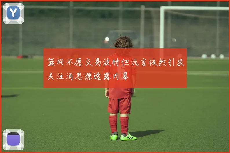 篮网不愿交易波特但流言依然引发关注消息源透露内幕