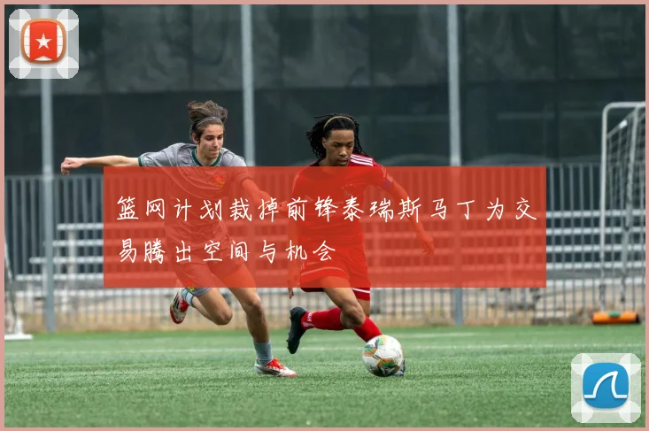 篮网计划裁掉前锋泰瑞斯马丁为交易腾出空间与机会