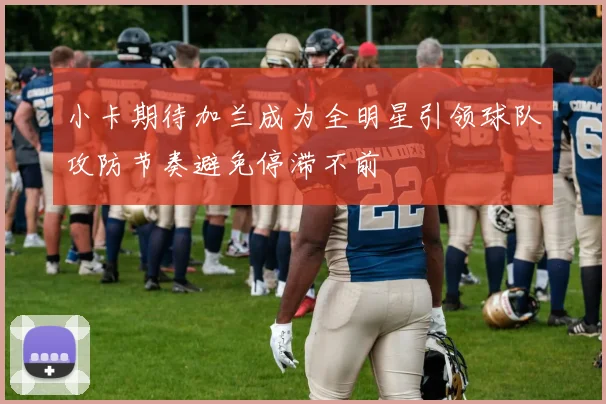小卡期待加兰成为全明星引领球队攻防节奏避免停滞不前