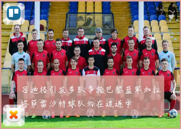 吕迪格引发多队争抢巴黎蓝军加拉塔萨雷沙特球队均在追逐中