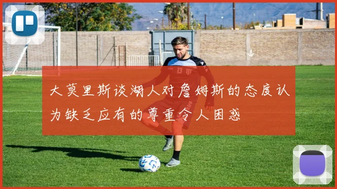 大莫里斯谈湖人对詹姆斯的态度认为缺乏应有的尊重令人困惑