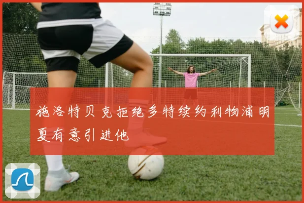 施洛特贝克拒绝多特续约利物浦明夏有意引进他