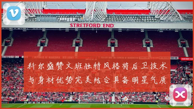 科尔盛赞文班独特风格将后卫技术与身材优势完美结合具备明星气质与球队形象