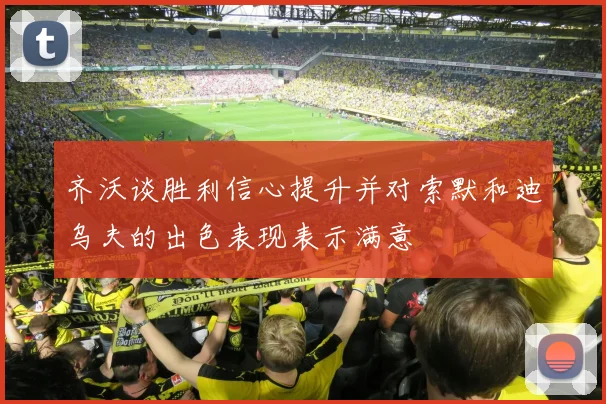 齐沃谈胜利信心提升并对索默和迪乌夫的出色表现表示满意