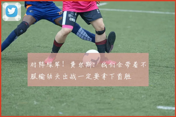 对阵绿军！费尔斯：我们会带着不服输劲头出战一定要拿下首胜