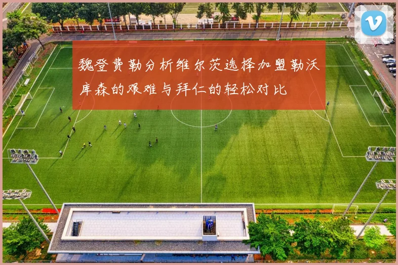 魏登费勒分析维尔茨选择加盟勒沃库森的艰难与拜仁的轻松对比