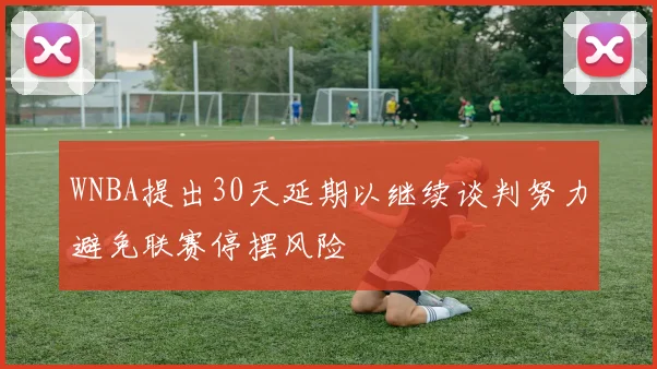 WNBA提出30天延期以继续谈判努力避免联赛停摆风险
