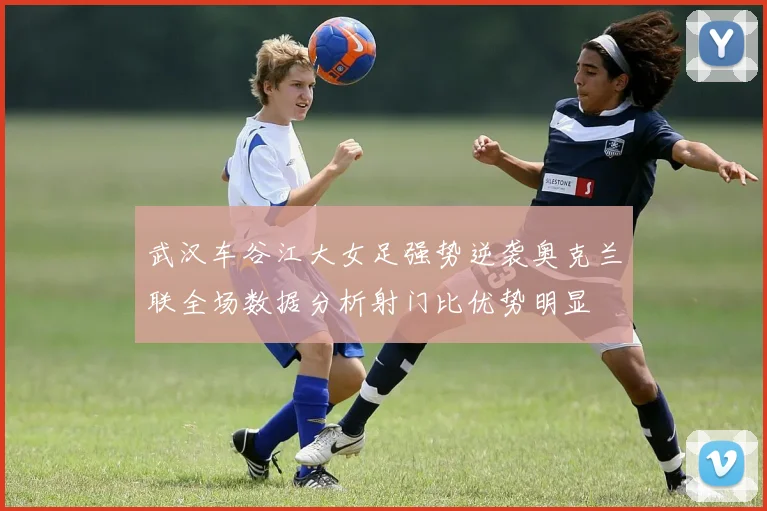 武汉车谷江大女足强势逆袭奥克兰联全场数据分析射门比优势明显
