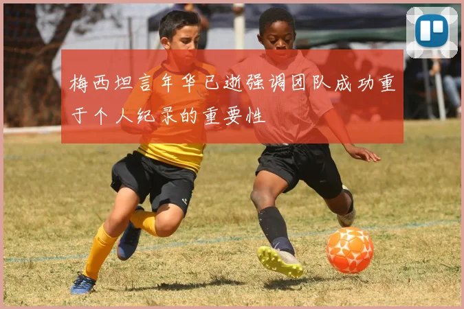 梅西坦言年华已逝强调团队成功重于个人纪录的重要性