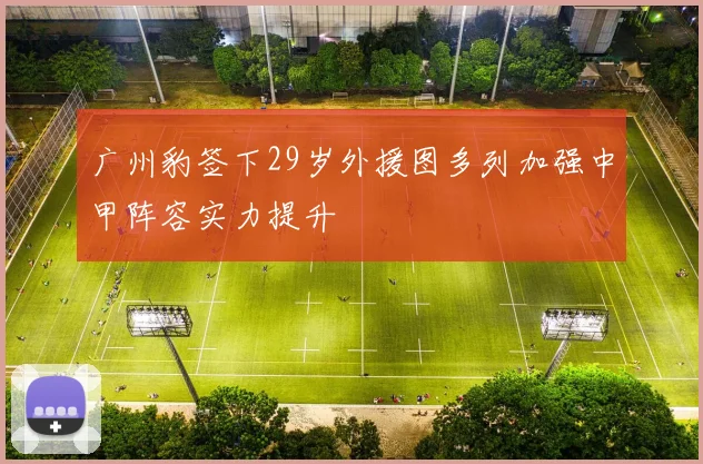 广州豹签下29岁外援图多列加强中甲阵容实力提升