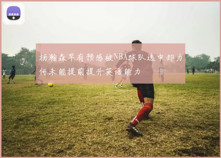 杨瀚森早有预感被NBA球队选中却为何未能提前提升英语能力