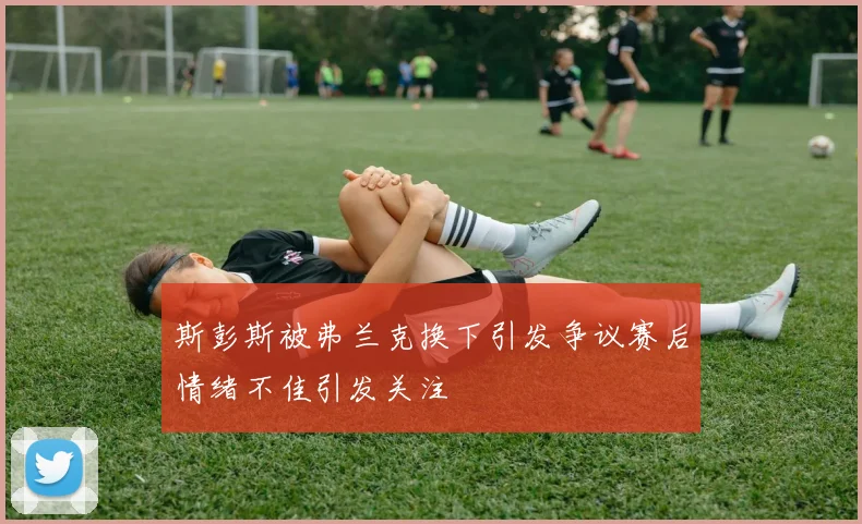 斯彭斯被弗兰克换下引发争议赛后情绪不佳引发关注