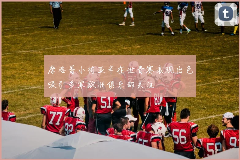 摩洛哥小将亚辛在世青赛表现出色吸引多家欧洲俱乐部关注